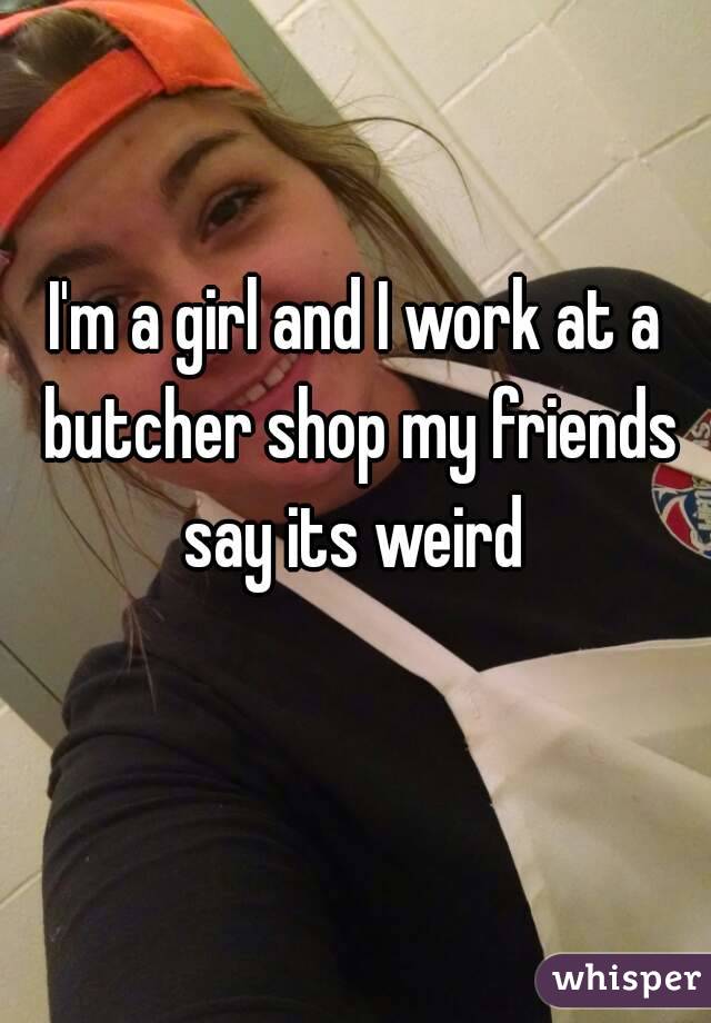 I'm a girl and I work at a butcher shop my friends say its weird 