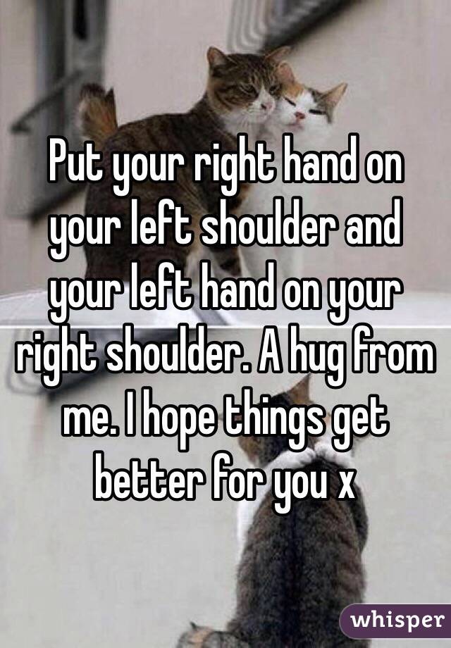 Put your right hand on your left shoulder and your left hand on your right shoulder. A hug from me. I hope things get better for you x
