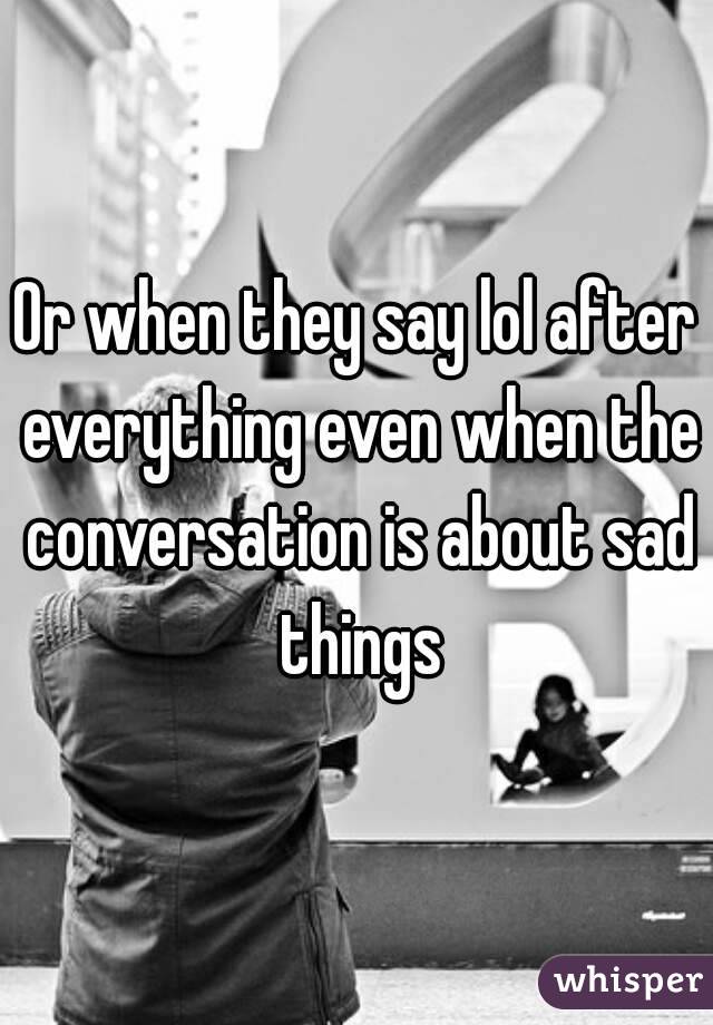 Or when they say lol after everything even when the conversation is about sad things