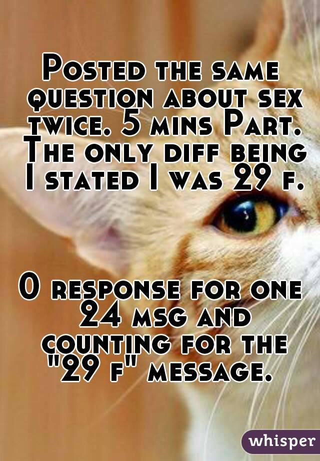 Posted the same question about sex twice. 5 mins Part. The only diff being I stated I was 29 f.



0 response for one 24 msg and counting for the "29 f" message. 