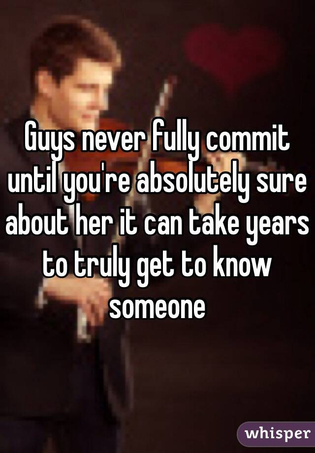 Guys never fully commit until you're absolutely sure about her it can take years to truly get to know someone 