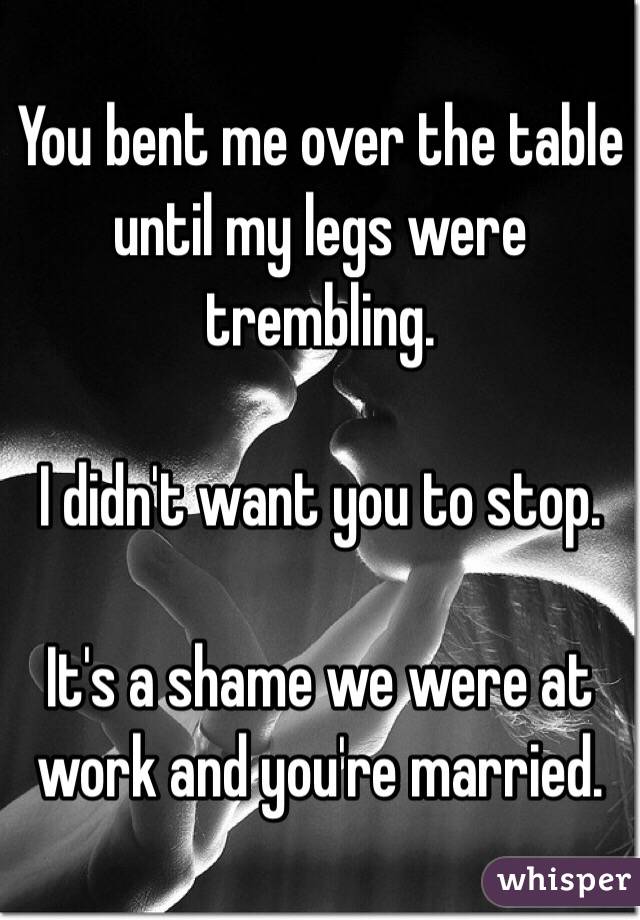 You bent me over the table until my legs were trembling. 

I didn't want you to stop. 

It's a shame we were at work and you're married.