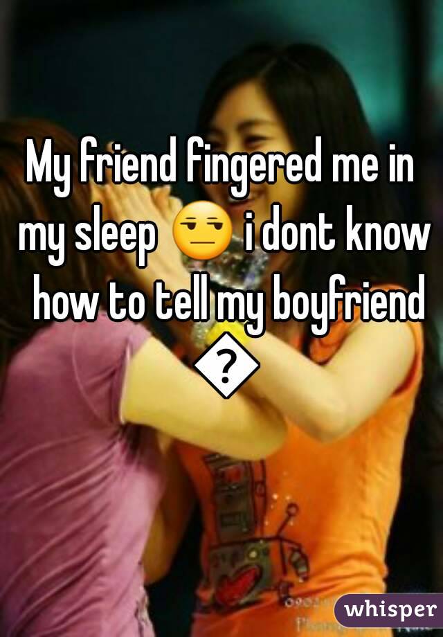 My friend fingered me in my sleep 😒 i dont know  how to tell my boyfriend 😣