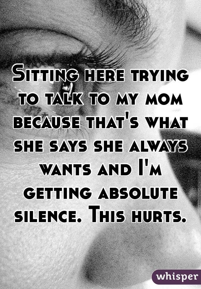 Sitting here trying to talk to my mom because that's what she says she always wants and I'm getting absolute silence. This hurts. 