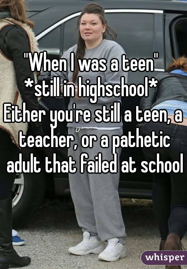 "When I was a teen" 
*still in highschool* 
Either you're still a teen, a teacher, or a pathetic adult that failed at school 