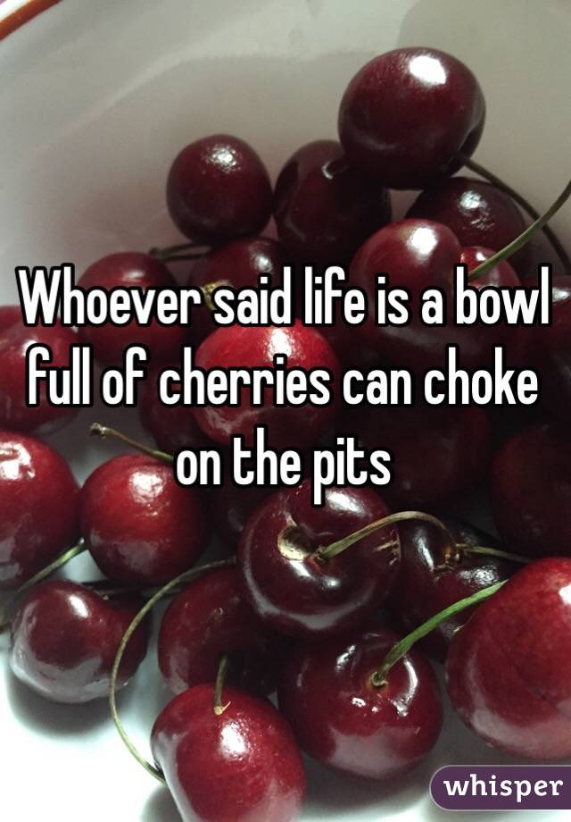 Whoever said life is a bowl full of cherries can choke on the pits 