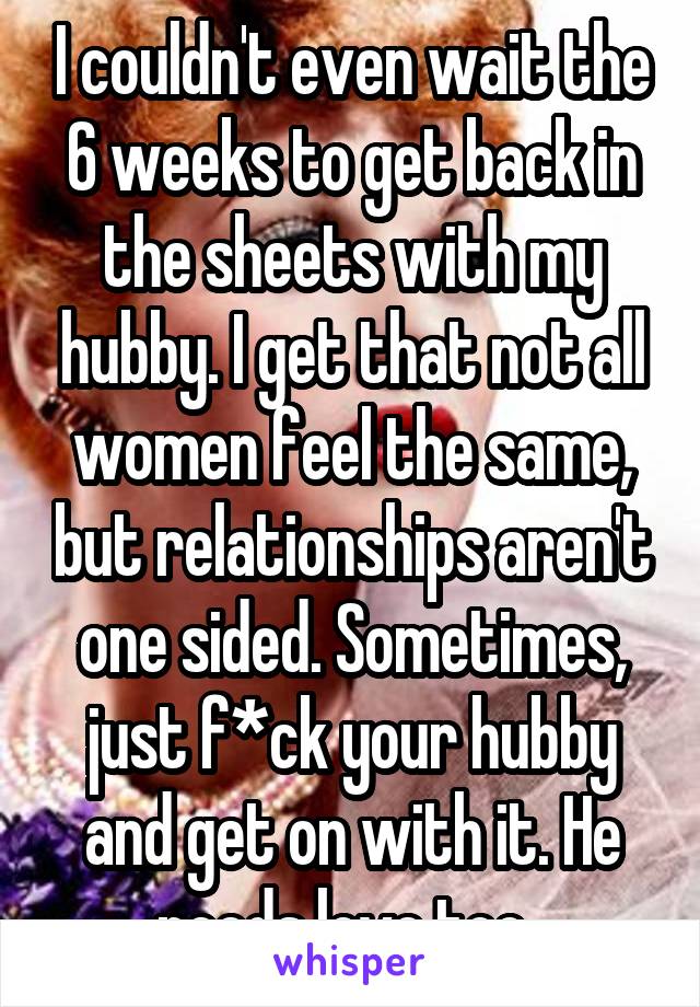 I couldn't even wait the 6 weeks to get back in the sheets with my hubby. I get that not all women feel the same, but relationships aren't one sided. Sometimes, just f*ck your hubby and get on with it. He needs love too. 