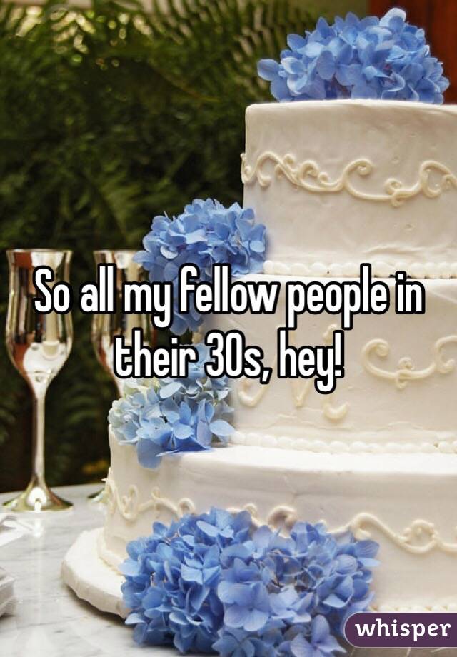 So all my fellow people in their 30s, hey!