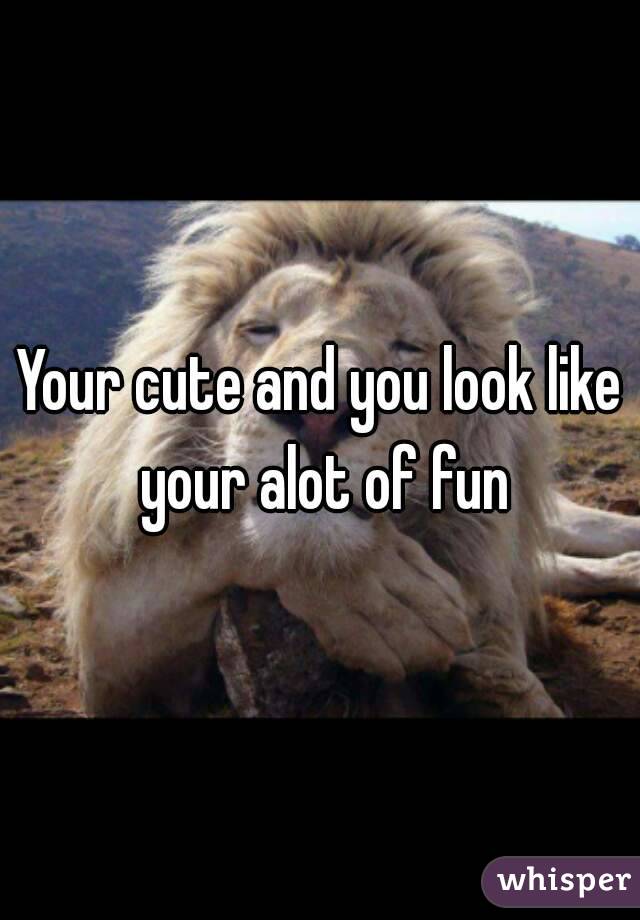 Your cute and you look like your alot of fun