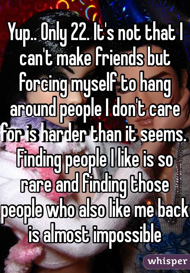 Yup.. Only 22. It's not that I can't make friends but forcing myself to hang around people I don't care for is harder than it seems. Finding people I like is so rare and finding those people who also like me back is almost impossible