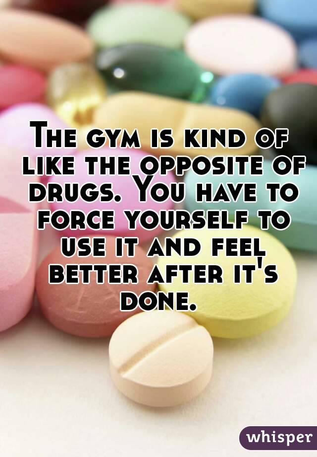 The gym is kind of like the opposite of drugs. You have to force yourself to use it and feel better after it's done. 