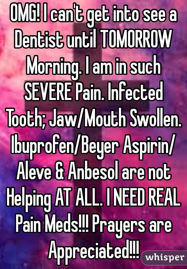 OMG! I can't get into see a Dentist until TOMORROW Morning. I am in such SEVERE Pain. Infected Tooth; Jaw/Mouth Swollen. Ibuprofen/Beyer Aspirin/Aleve & Anbesol are not Helping AT ALL. I NEED REAL Pain Meds!!! Prayers are Appreciated!!!