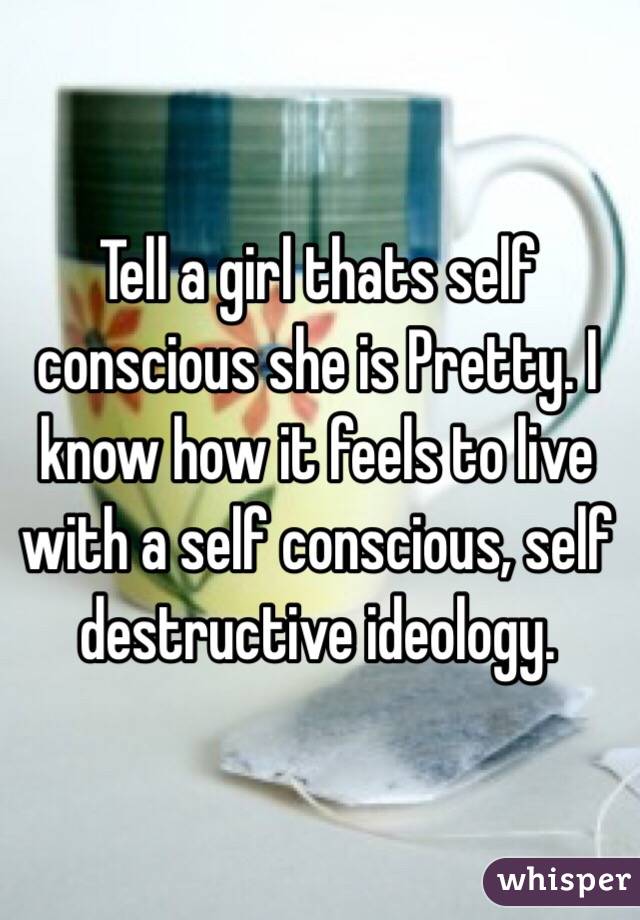 Tell a girl thats self conscious she is Pretty. I know how it feels to live with a self conscious, self destructive ideology.