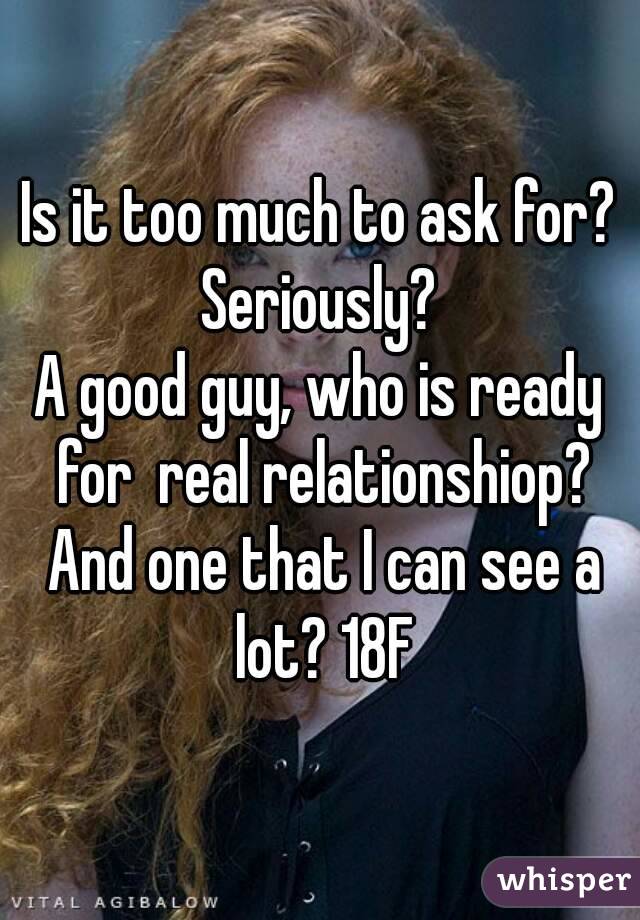 Is it too much to ask for? Seriously? 
A good guy, who is ready for  real relationshiop? And one that I can see a lot? 18F