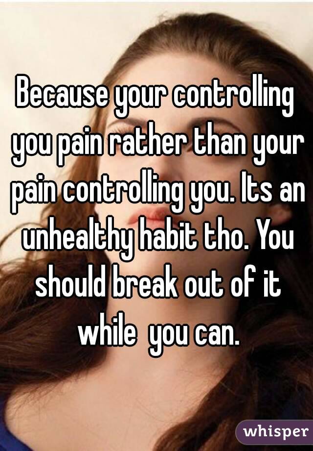 Because your controlling you pain rather than your pain controlling you. Its an unhealthy habit tho. You should break out of it while  you can.