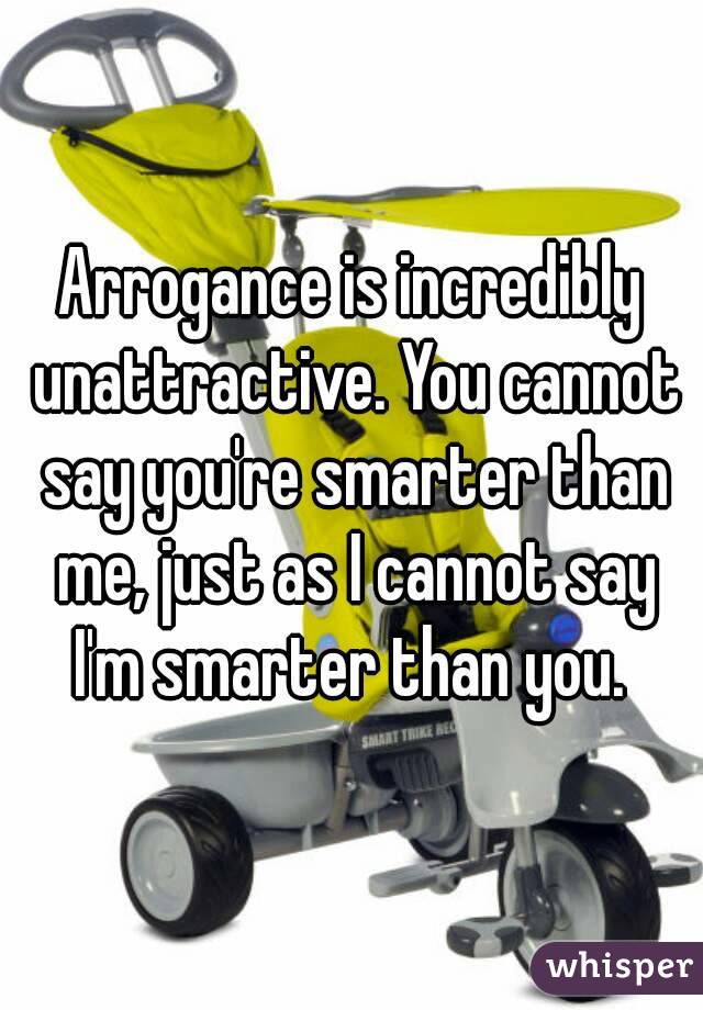 Arrogance is incredibly unattractive. You cannot say you're smarter than me, just as I cannot say I'm smarter than you. 