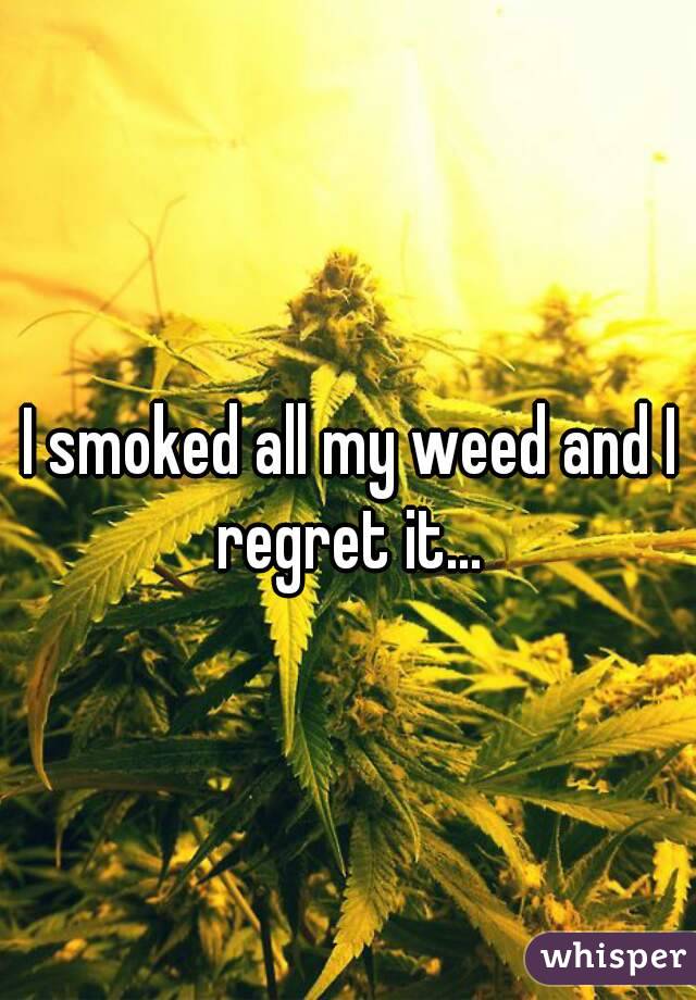 I smoked all my weed and I regret it... 