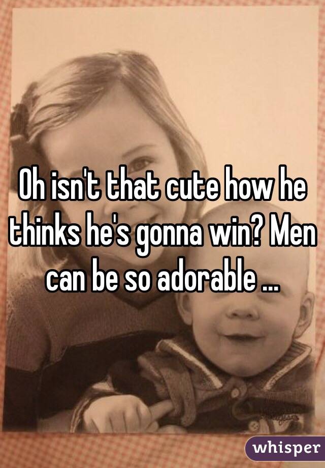 Oh isn't that cute how he thinks he's gonna win? Men can be so adorable ... 