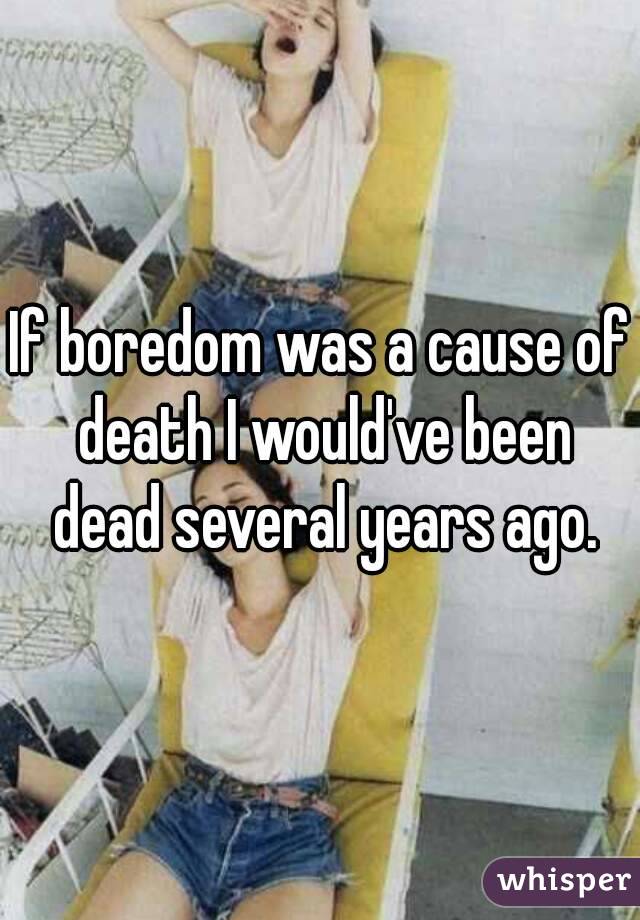 If boredom was a cause of death I would've been dead several years ago.