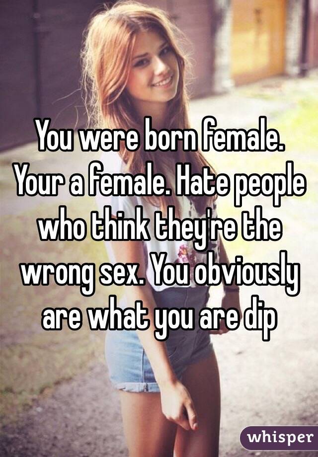 You were born female. Your a female. Hate people who think they're the wrong sex. You obviously are what you are dip