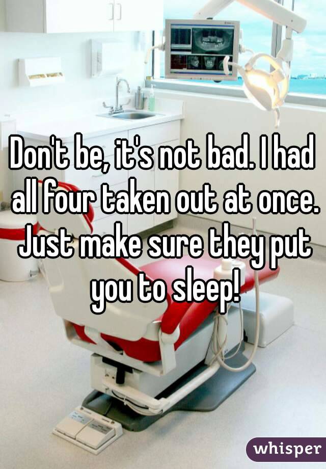 Don't be, it's not bad. I had all four taken out at once. Just make sure they put you to sleep!