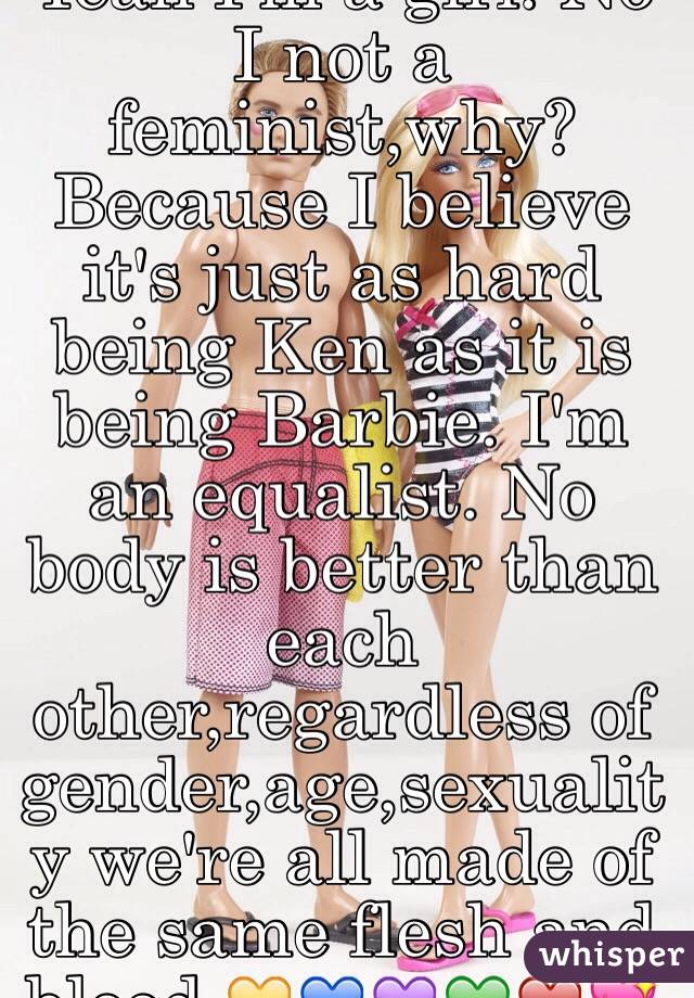 Yeah I'm a girl. No I not a feminist,why? 
Because I believe it's just as hard being Ken as it is being Barbie. I'm an equalist. No body is better than each other,regardless of gender,age,sexuality we're all made of the same flesh and blood.💛💙💜💚❤️💖
