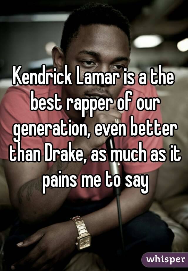 Kendrick Lamar is a the best rapper of our generation, even better than Drake, as much as it pains me to say