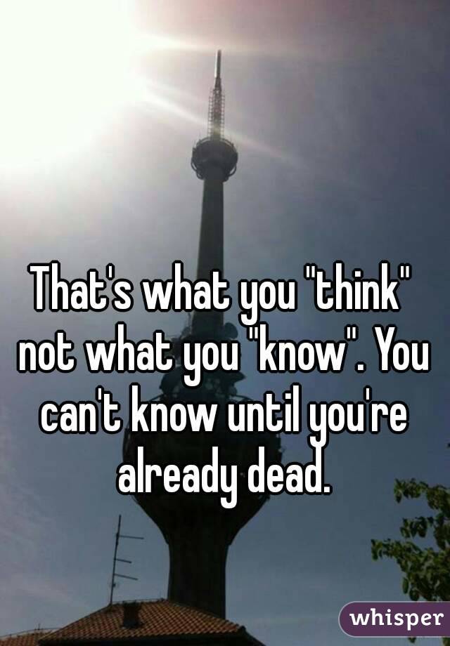 That's what you "think" not what you "know". You can't know until you're already dead.