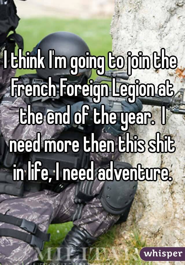 I think I'm going to join the French Foreign Legion at the end of the year.  I need more then this shit in life, I need adventure.