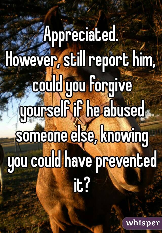 Appreciated.
However, still report him, could you forgive yourself if he abused someone else, knowing you could have prevented it?