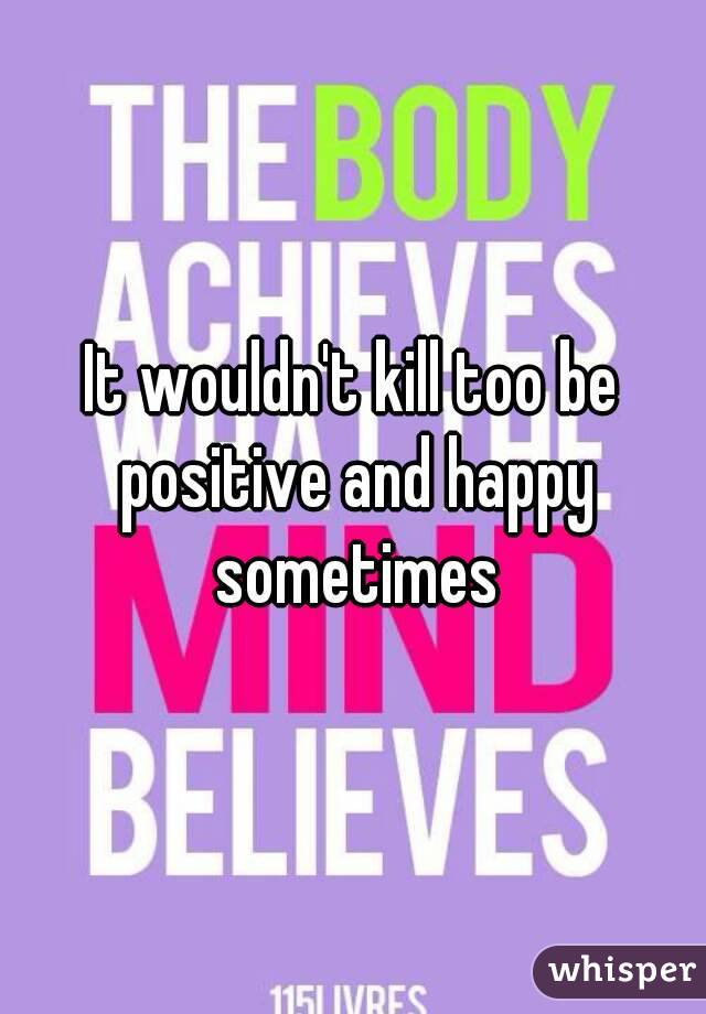 It wouldn't kill too be positive and happy sometimes