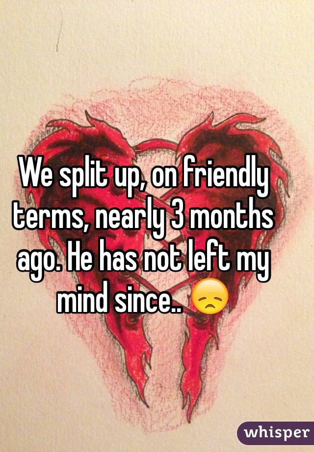 We split up, on friendly terms, nearly 3 months ago. He has not left my mind since.. 😞 