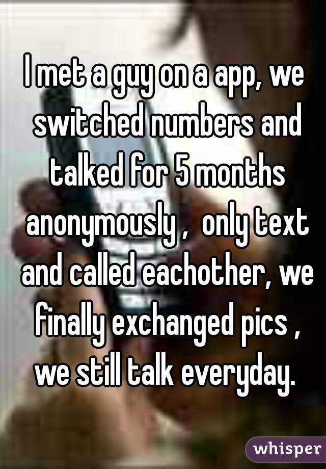 I met a guy on a app, we switched numbers and talked for 5 months anonymously ,  only text and called eachother, we finally exchanged pics , we still talk everyday. 