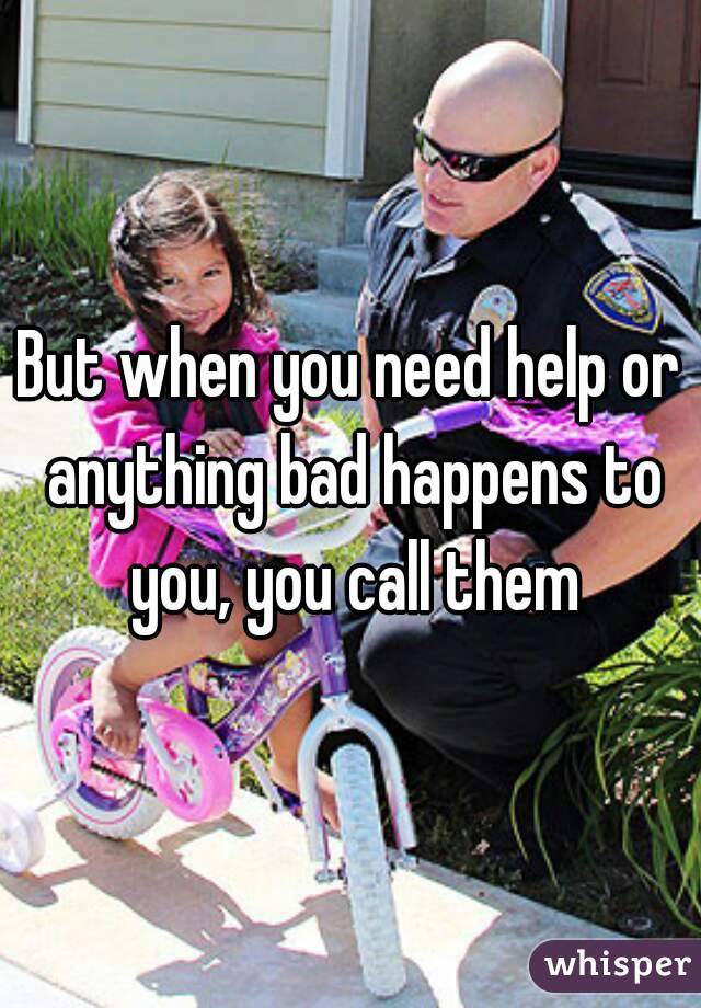 But when you need help or anything bad happens to you, you call them