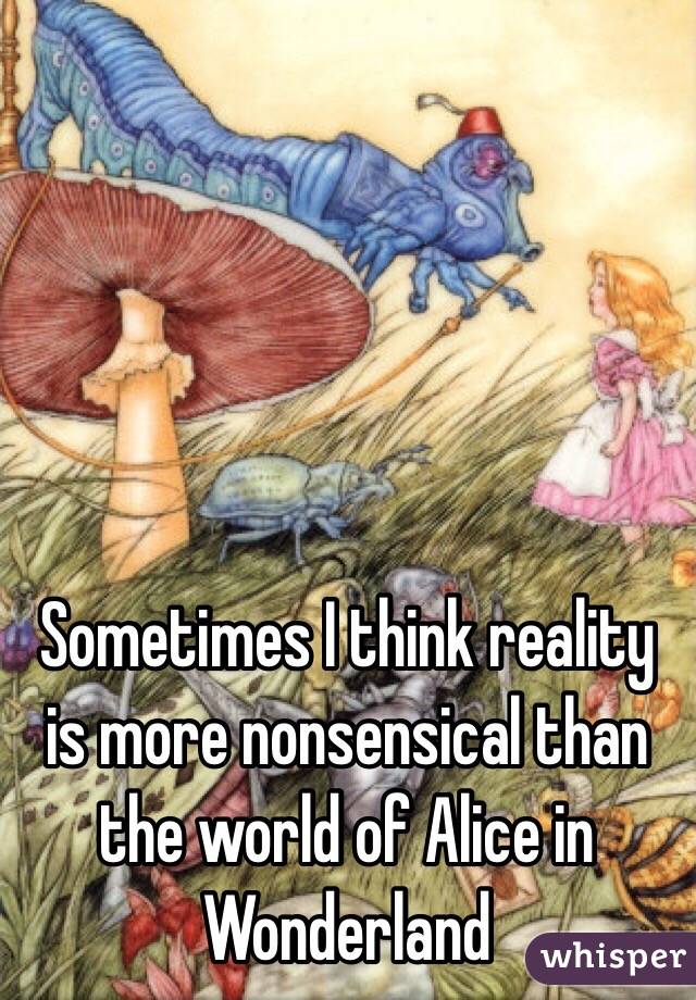 Sometimes I think reality is more nonsensical than the world of Alice in Wonderland 