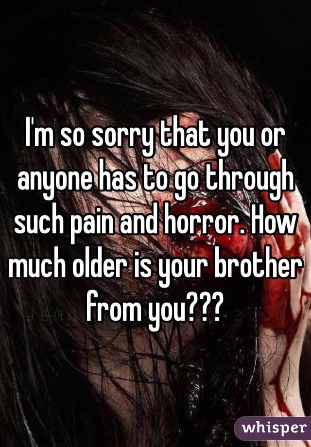 I'm so sorry that you or anyone has to go through such pain and horror. How much older is your brother from you???