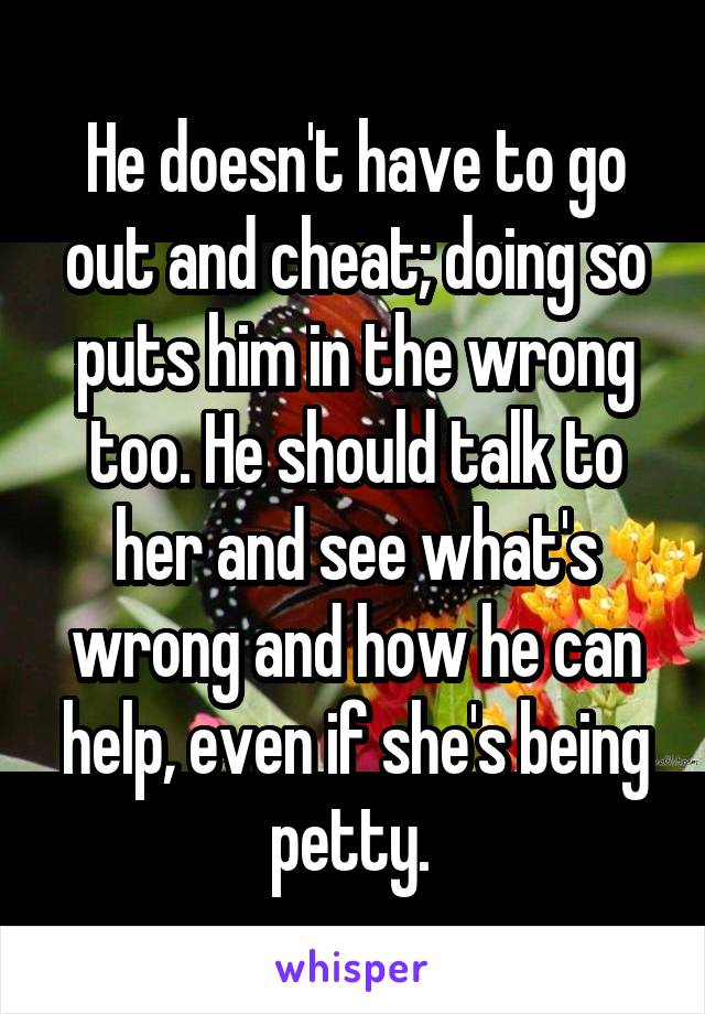 He doesn't have to go out and cheat; doing so puts him in the wrong too. He should talk to her and see what's wrong and how he can help, even if she's being petty. 