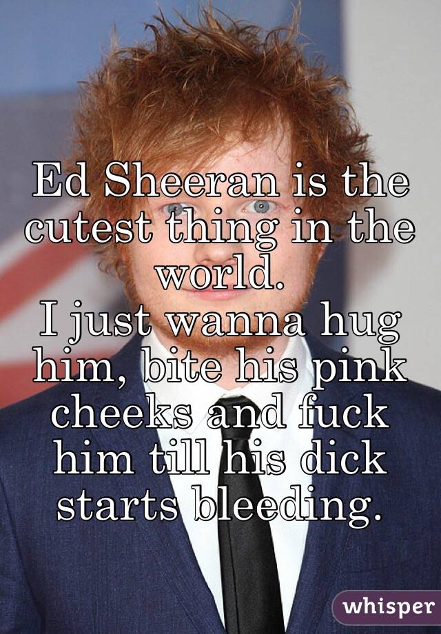 Ed Sheeran is the cutest thing in the world. 
I just wanna hug him, bite his pink cheeks and fuck him till his dick starts bleeding.