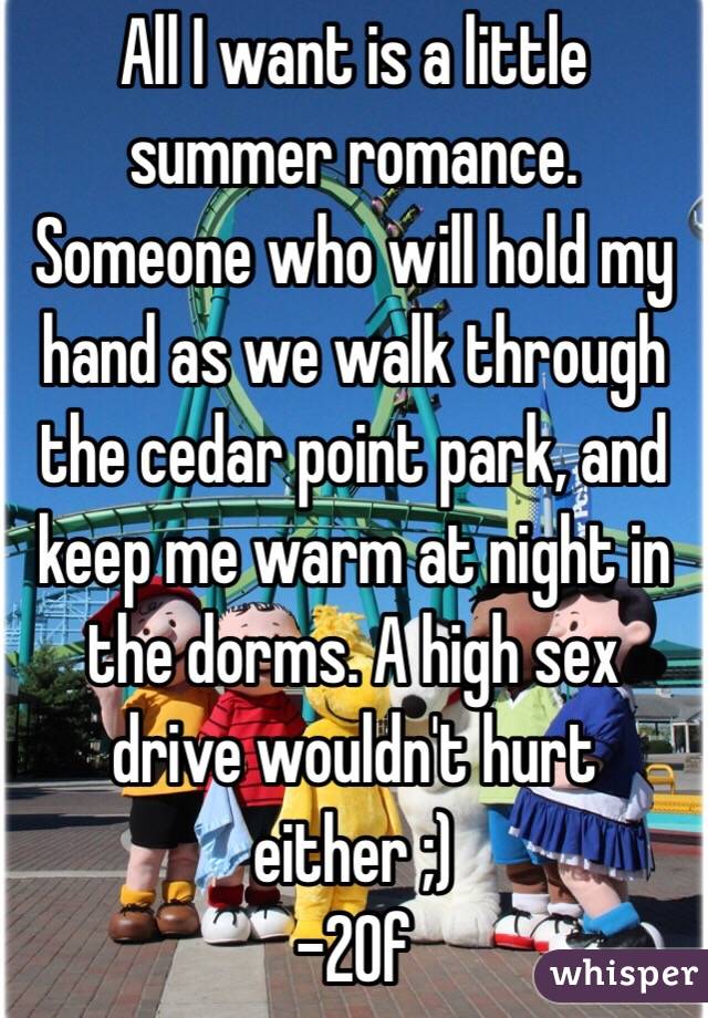 All I want is a little summer romance. Someone who will hold my hand as we walk through the cedar point park, and keep me warm at night in the dorms. A high sex drive wouldn't hurt either ;) 
-20f 