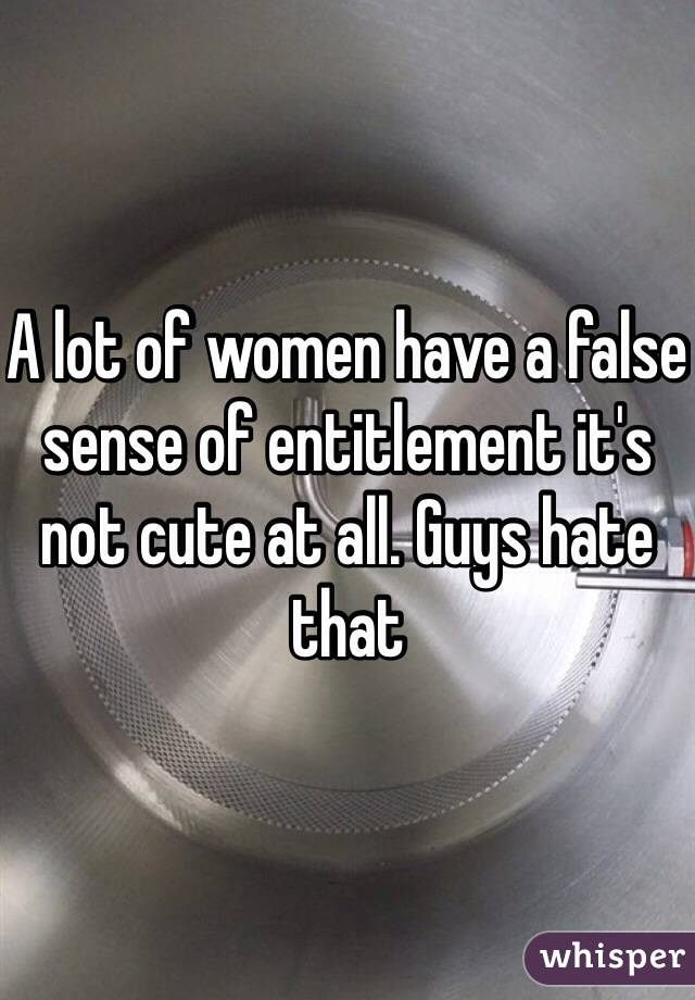 A lot of women have a false sense of entitlement it's not cute at all. Guys hate that 