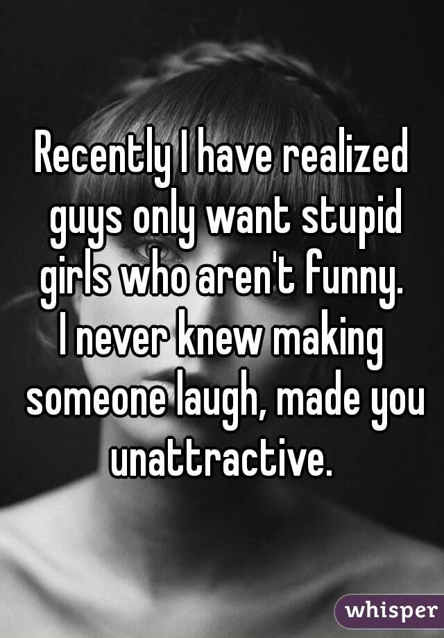 Recently I have realized guys only want stupid girls who aren't funny. 
I never knew making someone laugh, made you unattractive. 

