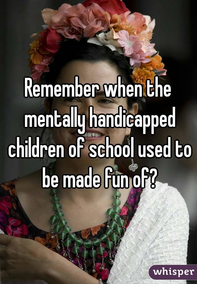 Remember when the mentally handicapped children of school used to be made fun of?