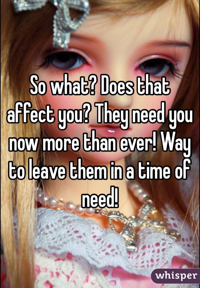 So what? Does that affect you? They need you now more than ever! Way to leave them in a time of need!