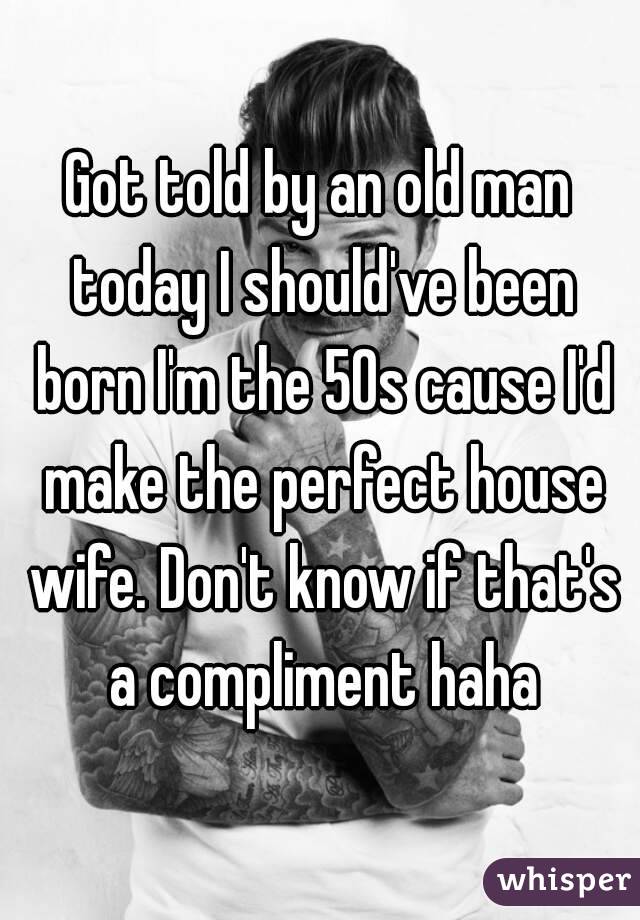 Got told by an old man today I should've been born I'm the 50s cause I'd make the perfect house wife. Don't know if that's a compliment haha