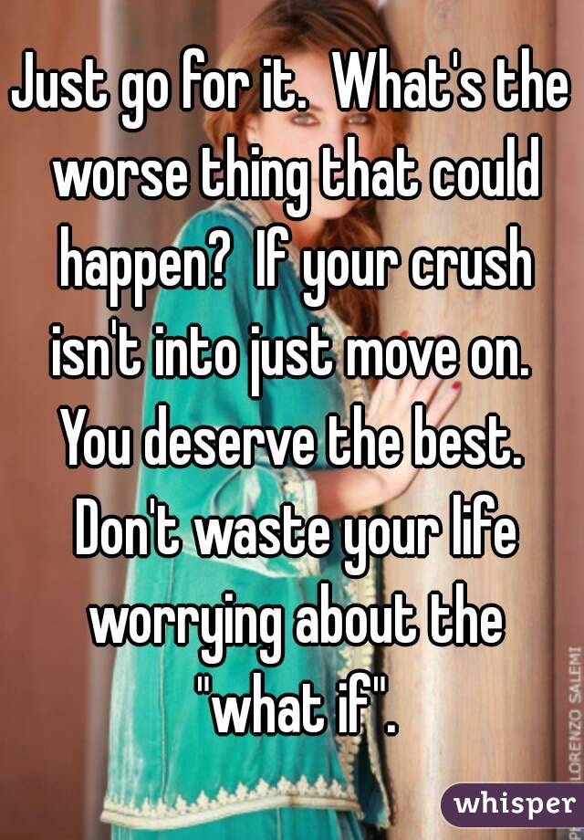 Just go for it.  What's the worse thing that could happen?  If your crush isn't into just move on.  You deserve the best.  Don't waste your life worrying about the "what if".