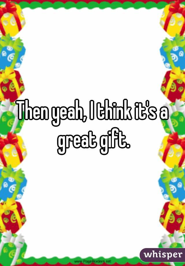 Then yeah, I think it's a great gift.