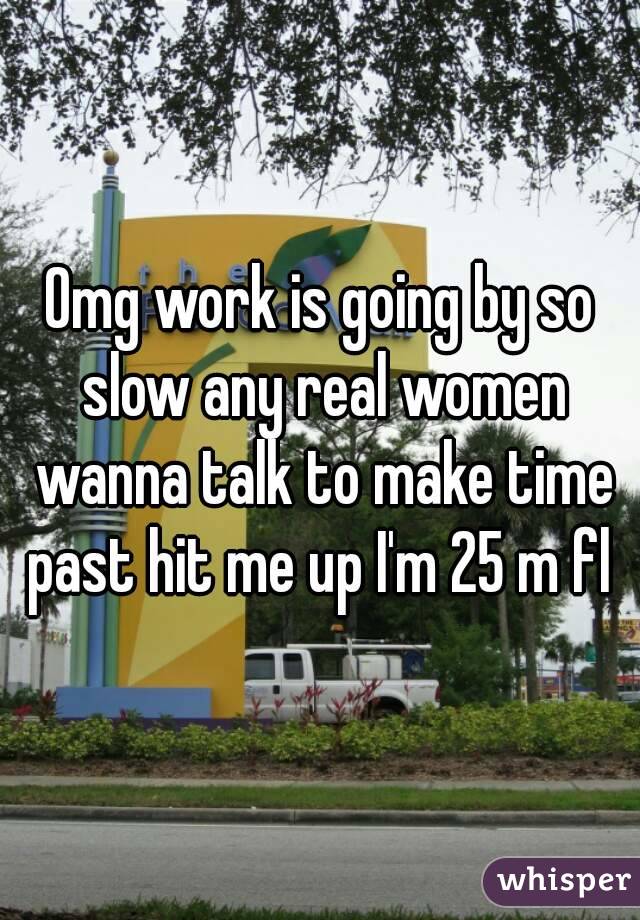Omg work is going by so slow any real women wanna talk to make time past hit me up I'm 25 m fl 