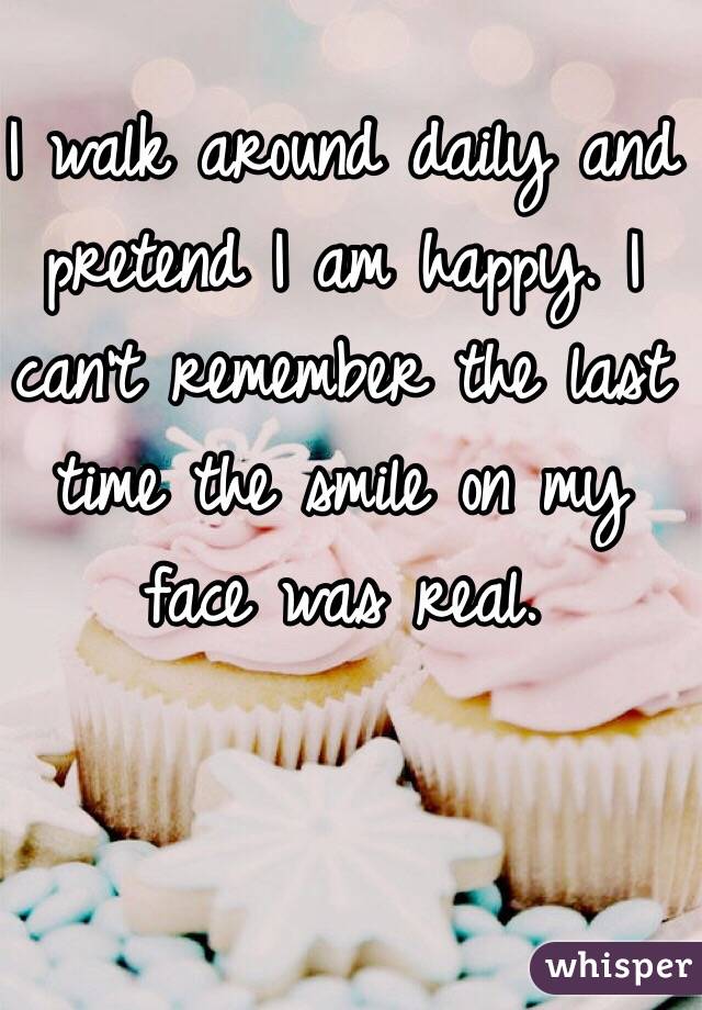 I walk around daily and pretend I am happy. I can't remember the last time the smile on my face was real. 