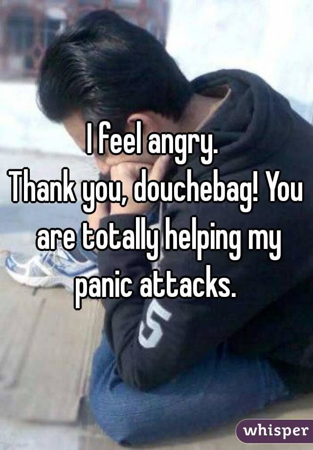 I feel angry. 
Thank you, douchebag! You are totally helping my panic attacks. 