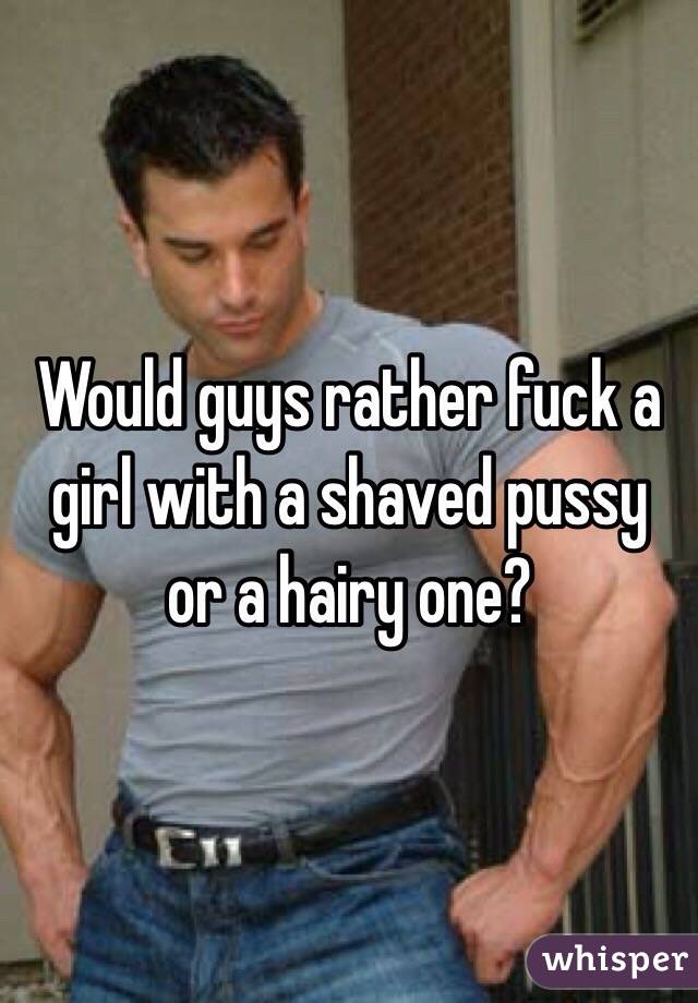 Would guys rather fuck a girl with a shaved pussy or a hairy one?